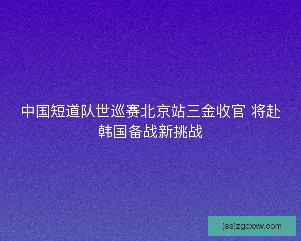 中国短道队世巡赛北京站三金收官 将赴韩国备战新挑战