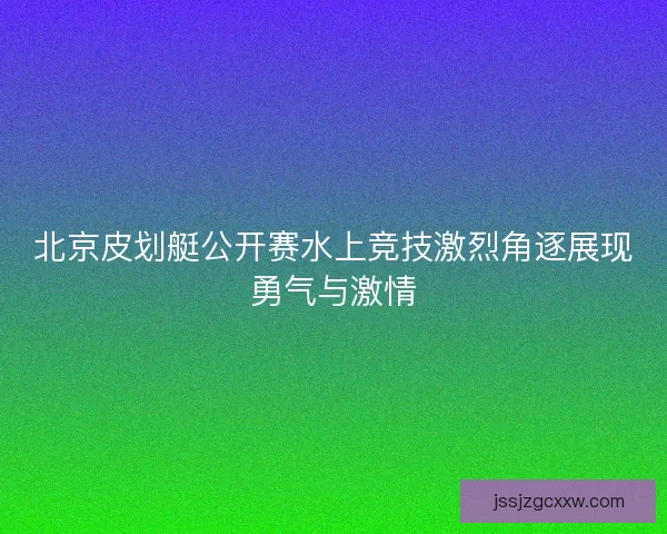 北京皮划艇公开赛水上竞技激烈角逐展现勇气与激情